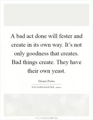 A bad act done will fester and create in its own way. It’s not only goodness that creates. Bad things create. They have their own yeast Picture Quote #1