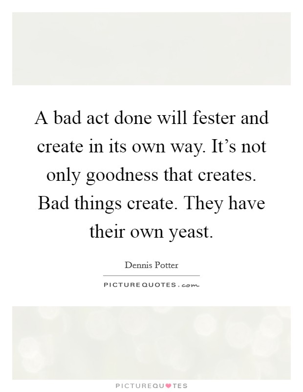 A bad act done will fester and create in its own way. It's not only goodness that creates. Bad things create. They have their own yeast. Picture Quote #1