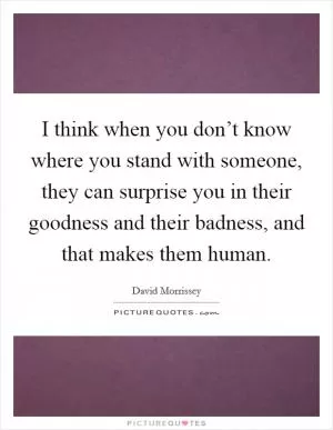 I think when you don’t know where you stand with someone, they can surprise you in their goodness and their badness, and that makes them human Picture Quote #1