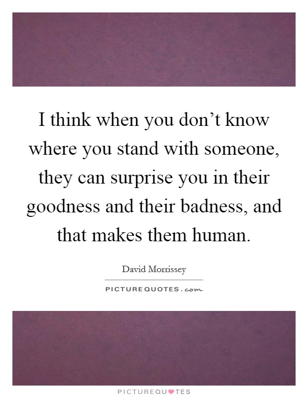 I think when you don't know where you stand with someone, they can surprise you in their goodness and their badness, and that makes them human. Picture Quote #1