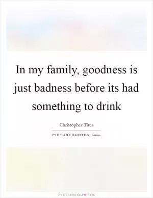 In my family, goodness is just badness before its had something to drink Picture Quote #1