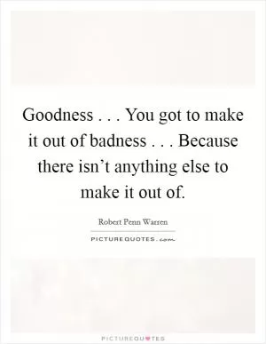Goodness . . . You got to make it out of badness . . . Because there isn’t anything else to make it out of Picture Quote #1