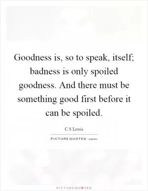 Goodness is, so to speak, itself; badness is only spoiled goodness. And there must be something good first before it can be spoiled Picture Quote #1