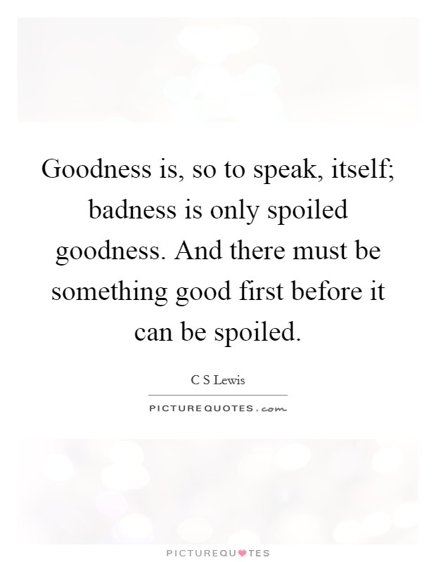 Goodness is, so to speak, itself; badness is only spoiled goodness. And there must be something good first before it can be spoiled. Picture Quote #1
