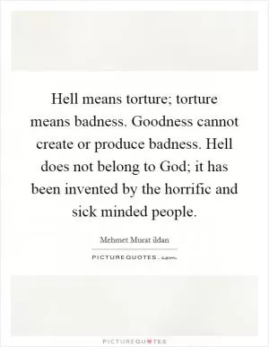 Hell means torture; torture means badness. Goodness cannot create or produce badness. Hell does not belong to God; it has been invented by the horrific and sick minded people Picture Quote #1