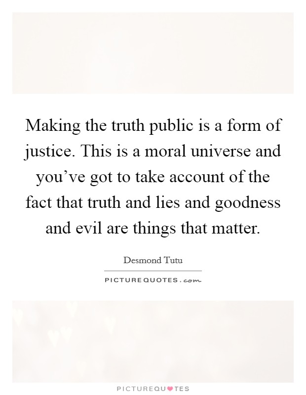 Making the truth public is a form of justice. This is a moral universe and you've got to take account of the fact that truth and lies and goodness and evil are things that matter. Picture Quote #1