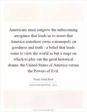 Americans must outgrow the unbecoming arrogance that leads us to assert that America somehow owns a monopoly on goodness and truth - a belief that leads some to view the world as but a stage on which to play out the great historical drama: the United States of America versus the Powers of Evil Picture Quote #1