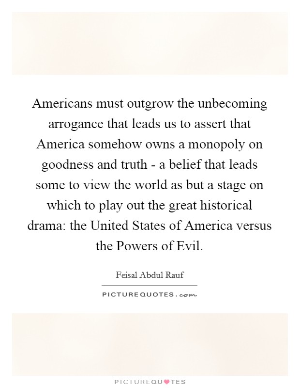 Americans must outgrow the unbecoming arrogance that leads us to assert that America somehow owns a monopoly on goodness and truth - a belief that leads some to view the world as but a stage on which to play out the great historical drama: the United States of America versus the Powers of Evil. Picture Quote #1