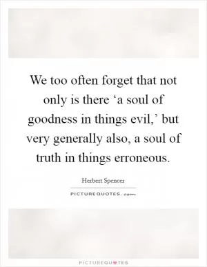 We too often forget that not only is there ‘a soul of goodness in things evil,’ but very generally also, a soul of truth in things erroneous Picture Quote #1