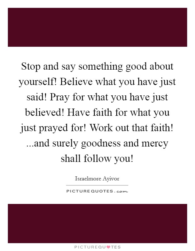 Stop and say something good about yourself! Believe what you have just said! Pray for what you have just believed! Have faith for what you just prayed for! Work out that faith! ...and surely goodness and mercy shall follow you! Picture Quote #1