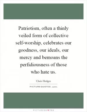 Patriotism, often a thinly veiled form of collective self-worship, celebrates our goodness, our ideals, our mercy and bemoans the perfidiousness of those who hate us Picture Quote #1