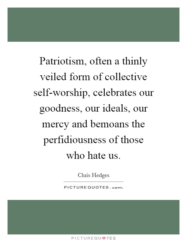 Patriotism, often a thinly veiled form of collective self-worship, celebrates our goodness, our ideals, our mercy and bemoans the perfidiousness of those who hate us. Picture Quote #1