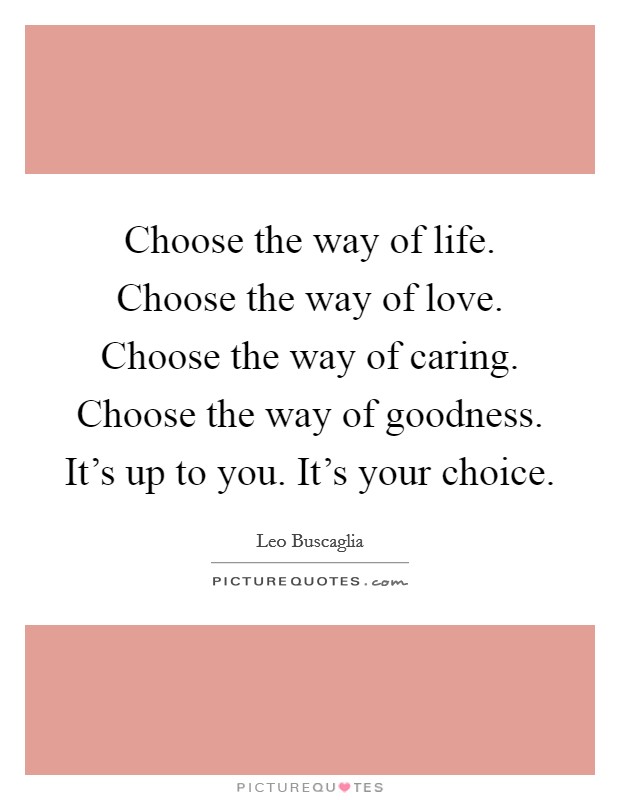 Choose the way of life. Choose the way of love. Choose the way of caring. Choose the way of goodness. It's up to you. It's your choice. Picture Quote #1