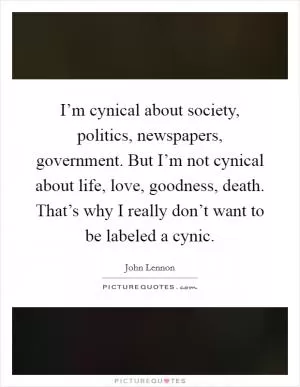 I’m cynical about society, politics, newspapers, government. But I’m not cynical about life, love, goodness, death. That’s why I really don’t want to be labeled a cynic Picture Quote #1