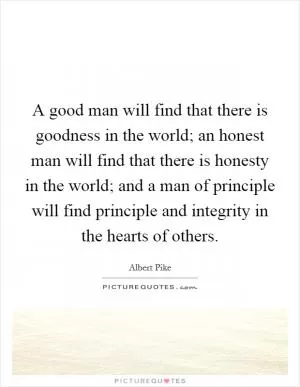 A good man will find that there is goodness in the world; an honest man will find that there is honesty in the world; and a man of principle will find principle and integrity in the hearts of others Picture Quote #1