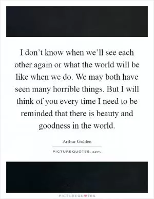 I don’t know when we’ll see each other again or what the world will be like when we do. We may both have seen many horrible things. But I will think of you every time I need to be reminded that there is beauty and goodness in the world Picture Quote #1