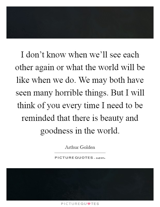 I don't know when we'll see each other again or what the world will be like when we do. We may both have seen many horrible things. But I will think of you every time I need to be reminded that there is beauty and goodness in the world. Picture Quote #1