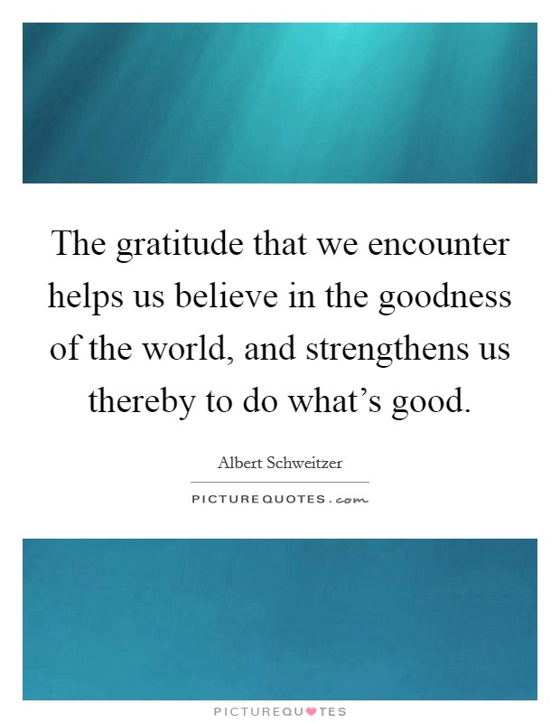 The gratitude that we encounter helps us believe in the goodness of the world, and strengthens us thereby to do what's good. Picture Quote #1