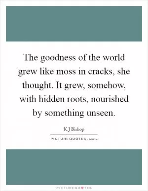 The goodness of the world grew like moss in cracks, she thought. It grew, somehow, with hidden roots, nourished by something unseen Picture Quote #1