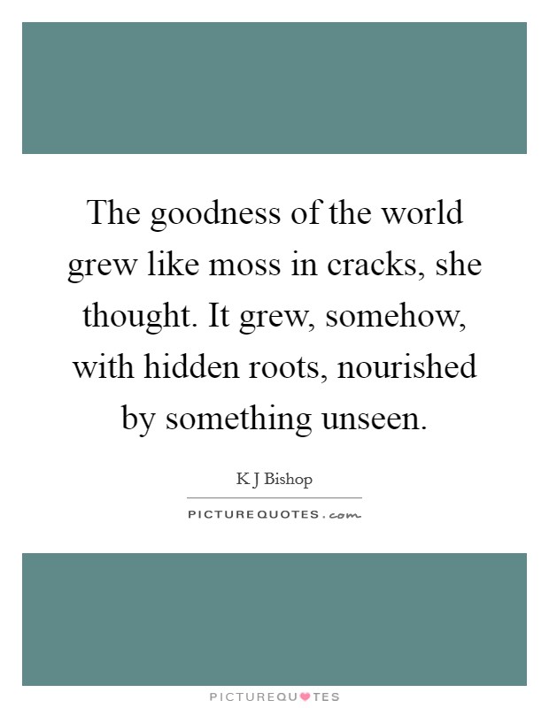 The goodness of the world grew like moss in cracks, she thought. It grew, somehow, with hidden roots, nourished by something unseen. Picture Quote #1