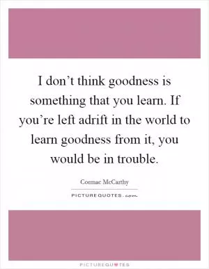 I don’t think goodness is something that you learn. If you’re left adrift in the world to learn goodness from it, you would be in trouble Picture Quote #1
