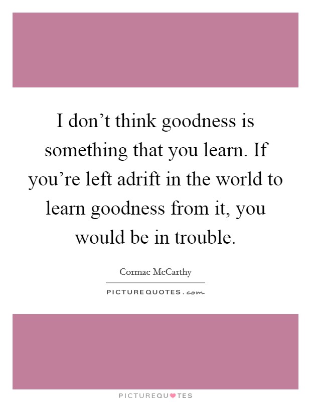 I don't think goodness is something that you learn. If you're left adrift in the world to learn goodness from it, you would be in trouble. Picture Quote #1