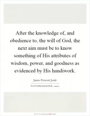 After the knowledge of, and obedience to, the will of God, the next aim must be to know something of His attributes of wisdom, power, and goodness as evidenced by His handiwork Picture Quote #1