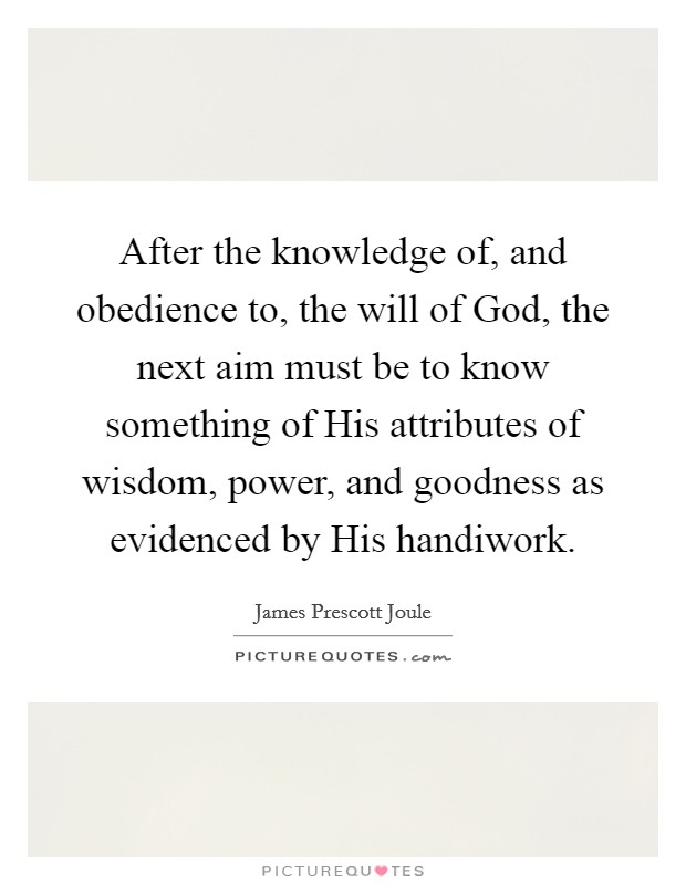 After the knowledge of, and obedience to, the will of God, the next aim must be to know something of His attributes of wisdom, power, and goodness as evidenced by His handiwork. Picture Quote #1