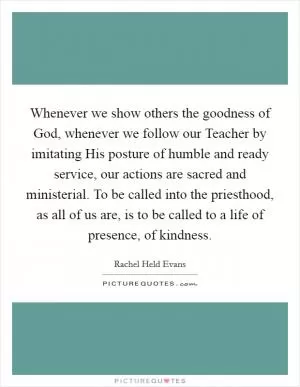 Whenever we show others the goodness of God, whenever we follow our Teacher by imitating His posture of humble and ready service, our actions are sacred and ministerial. To be called into the priesthood, as all of us are, is to be called to a life of presence, of kindness Picture Quote #1