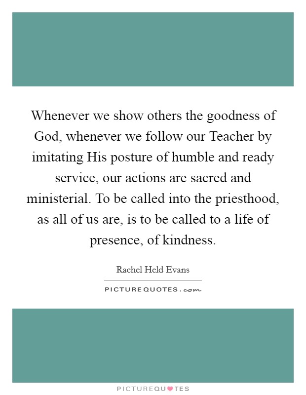 Whenever we show others the goodness of God, whenever we follow our Teacher by imitating His posture of humble and ready service, our actions are sacred and ministerial. To be called into the priesthood, as all of us are, is to be called to a life of presence, of kindness. Picture Quote #1