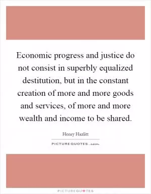Economic progress and justice do not consist in superbly equalized destitution, but in the constant creation of more and more goods and services, of more and more wealth and income to be shared Picture Quote #1