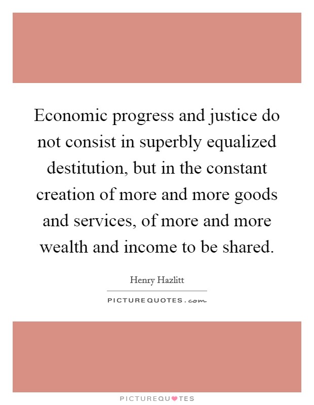 Economic progress and justice do not consist in superbly equalized destitution, but in the constant creation of more and more goods and services, of more and more wealth and income to be shared. Picture Quote #1