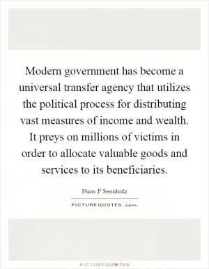 Modern government has become a universal transfer agency that utilizes the political process for distributing vast measures of income and wealth. It preys on millions of victims in order to allocate valuable goods and services to its beneficiaries Picture Quote #1