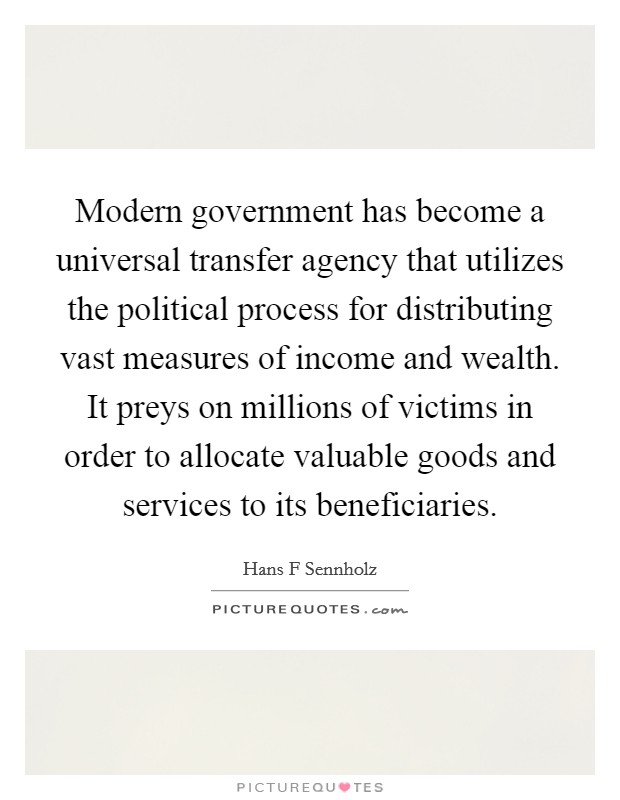 Modern government has become a universal transfer agency that utilizes the political process for distributing vast measures of income and wealth. It preys on millions of victims in order to allocate valuable goods and services to its beneficiaries. Picture Quote #1