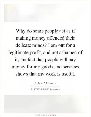 Why do some people act as if making money offended their delicate minds? I am out for a legitimate profit, and not ashamed of it; the fact that people will pay money for my goods and services shows that my work is useful Picture Quote #1