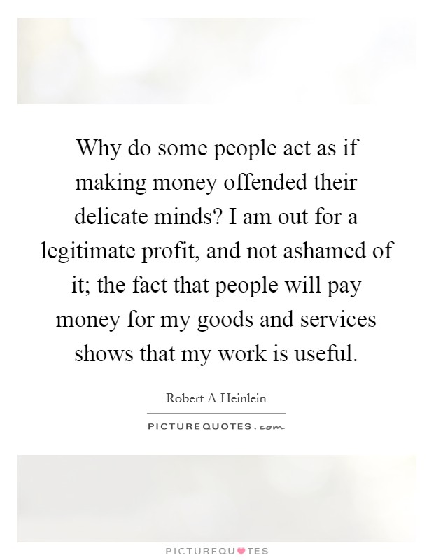 Why do some people act as if making money offended their delicate minds? I am out for a legitimate profit, and not ashamed of it; the fact that people will pay money for my goods and services shows that my work is useful. Picture Quote #1