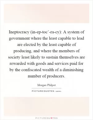 Ineptocracy (in-ep-toc’-ra-cy): A system of government where the least capable to lead are elected by the least capable of producing, and where the members of society least likely to sustain themselves are rewarded with goods and services paid for by the confiscated wealth of a diminishing number of producers Picture Quote #1