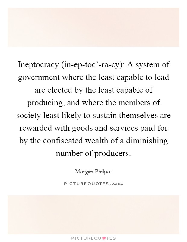 Ineptocracy (in-ep-toc'-ra-cy): A system of government where the least capable to lead are elected by the least capable of producing, and where the members of society least likely to sustain themselves are rewarded with goods and services paid for by the confiscated wealth of a diminishing number of producers. Picture Quote #1