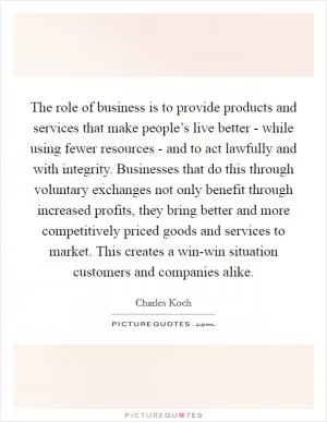 The role of business is to provide products and services that make people’s live better - while using fewer resources - and to act lawfully and with integrity. Businesses that do this through voluntary exchanges not only benefit through increased profits, they bring better and more competitively priced goods and services to market. This creates a win-win situation customers and companies alike Picture Quote #1