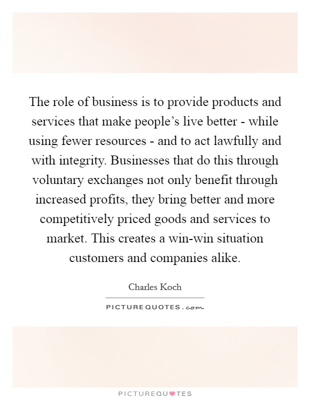 The role of business is to provide products and services that make people's live better - while using fewer resources - and to act lawfully and with integrity. Businesses that do this through voluntary exchanges not only benefit through increased profits, they bring better and more competitively priced goods and services to market. This creates a win-win situation customers and companies alike. Picture Quote #1