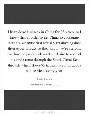 I have done business in China for 25 years, so I know that in order to get China to cooperate with us, we must first actually retaliate against their cyber-attacks so they know we’re serious. We have to push back on their desire to control the trade route through the South China Sea through which flows $5 trillion worth of goods and services every year Picture Quote #1