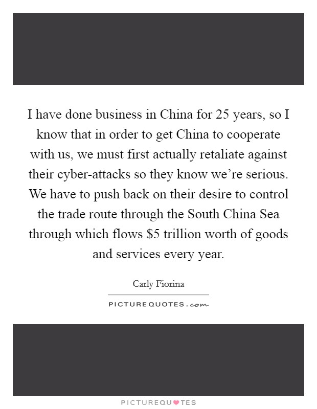 I have done business in China for 25 years, so I know that in order to get China to cooperate with us, we must first actually retaliate against their cyber-attacks so they know we're serious. We have to push back on their desire to control the trade route through the South China Sea through which flows $5 trillion worth of goods and services every year. Picture Quote #1