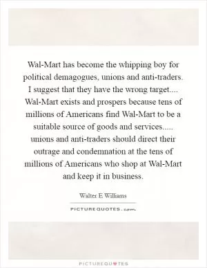 Wal-Mart has become the whipping boy for political demagogues, unions and anti-traders. I suggest that they have the wrong target.... Wal-Mart exists and prospers because tens of millions of Americans find Wal-Mart to be a suitable source of goods and services..... unions and anti-traders should direct their outrage and condemnation at the tens of millions of Americans who shop at Wal-Mart and keep it in business Picture Quote #1