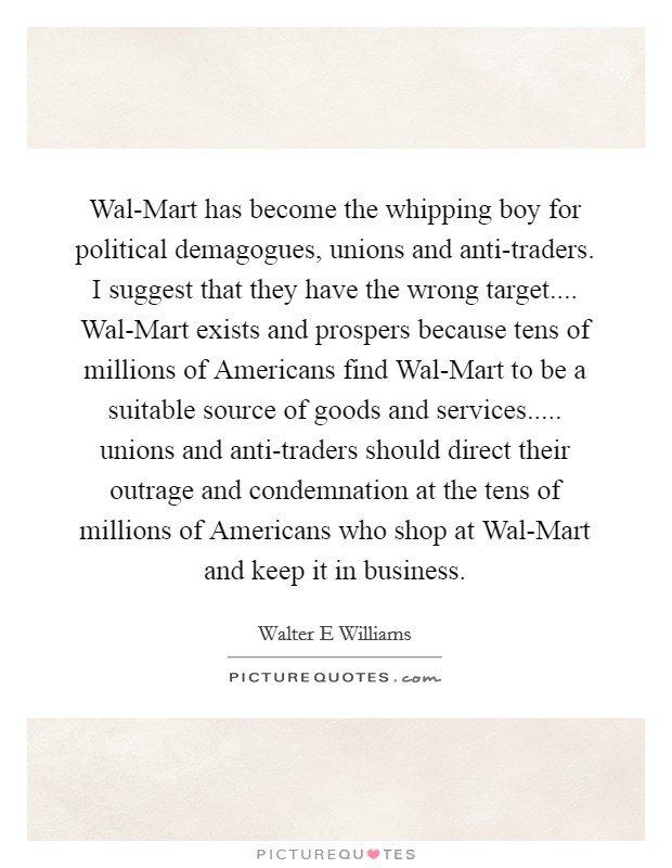 Wal-Mart has become the whipping boy for political demagogues, unions and anti-traders. I suggest that they have the wrong target.... Wal-Mart exists and prospers because tens of millions of Americans find Wal-Mart to be a suitable source of goods and services..... unions and anti-traders should direct their outrage and condemnation at the tens of millions of Americans who shop at Wal-Mart and keep it in business. Picture Quote #1