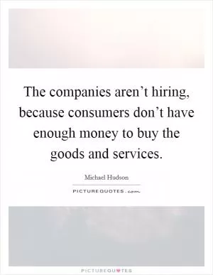 The companies aren’t hiring, because consumers don’t have enough money to buy the goods and services Picture Quote #1