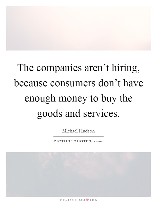 The companies aren't hiring, because consumers don't have enough money to buy the goods and services. Picture Quote #1