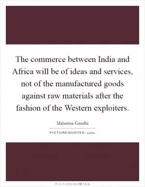 The commerce between India and Africa will be of ideas and services, not of the manufactured goods against raw materials after the fashion of the Western exploiters Picture Quote #1