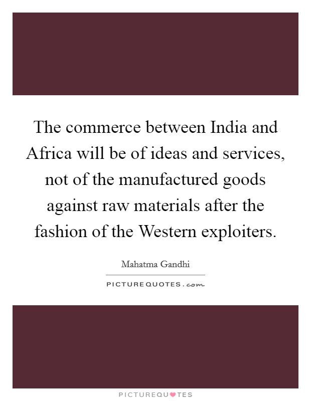 The commerce between India and Africa will be of ideas and services, not of the manufactured goods against raw materials after the fashion of the Western exploiters. Picture Quote #1