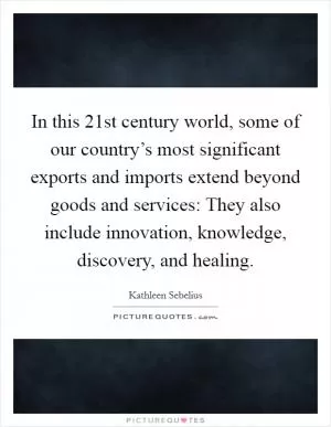 In this 21st century world, some of our country’s most significant exports and imports extend beyond goods and services: They also include innovation, knowledge, discovery, and healing Picture Quote #1