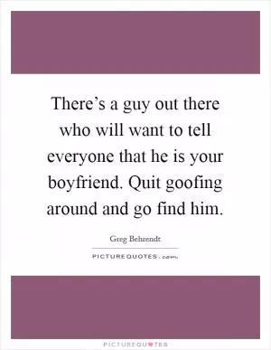 There’s a guy out there who will want to tell everyone that he is your boyfriend. Quit goofing around and go find him Picture Quote #1